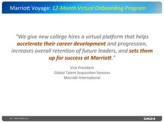 64 | ©2015 ON24, Inc.
“We	
  give	
  new	
  college	
  hires	
  a	
  virtual	
  plaRorm	
  that	
  helps	
  
accelerate	
  their	
  career	
  development	
  and	
  progression,	
  
increases	
  overall	
  reten?on	
  of	
  future	
  leaders,	
  and	
  sets	
  them	
  
up	
  for	
  success	
  at	
  Marrio9.”	
  	
  	
  
Vice	
  President	
  
Global	
  Talent	
  Acquisi?on	
  Services	
  
Marrio`	
  Interna?onal	
  
Marrio`	
  Voyage:	
  12-­‐Month	
  Virtual	
  Onboarding	
  Program	
  	
  
 