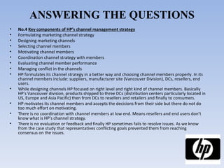 ANSWERING THE QUESTIONS No.4  Key components of HP’s channel management strategy Formulating marketing channel strategy Designing marketing channels Selecting channel members Motivating channel members Coordination channel strategy with members Evaluating channel member performance Managing conflict in the channels HP formulates its channel strategy in a better way and choosing channel members properly. In its channel members include: suppliers, manufacturer site (Vancouver Division), DCs, resellers, end users.  While designing channels HP focused on right level and right kind of channel members. Basically HP’s Vancouver division, products shipped to three DCs (distribution centers particularly located in US, Europe and Asia Pacific) then from DCs to resellers and retailers and finally to consumers. HP motivates its channel members and accepts the decisions from their side but there do not do too much effort on motivating. There is no coordination with channel members at low end. Means resellers and end users don’t know what is HP’s channel strategy.  There is no evaluation or feedback and finally HP sometimes fails to resolve issues. As we know from the case study that representatives conflicting goals prevented them from reaching consensus on the issues.  