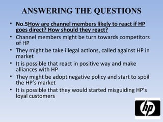 ANSWERING THE QUESTIONS No.5 How are channel members likely to react if HP goes direct? How should they react? Channel members might be turn towards competitors of HP They might be take illegal actions, called against HP in market It is possible that react in positive way and make alliances with HP They might be adopt negative policy and start to spoil the HP’s market It is possible that they would started misguiding HP’s loyal customers 
