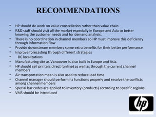 RECOMMENDATIONS HP should do work on value constellation rather than value chain. R&D staff should visit all the market especially in Europe and Asia to better knowing the customer needs and for demand analysis. There is no coordination in channel members so HP must improve this deficiency through information flow Provide downstream members some extra benefits for their better performance Improve forecasting through different strategies  DC localizations Manufacturing site as Vancouver is also built in Europe and Asia. HP should sell printers direct (online) as well as through the current channel members Air transportation mean is also used to reduce lead time Channel manager should perform its functions properly and resolve the conflicts among channel members Special bar codes are applied to inventory (products) according to specific regions. VMS should be introduced 