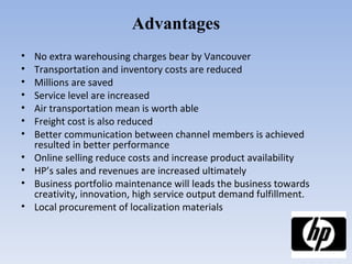 Advantages No extra warehousing charges bear by Vancouver Transportation and inventory costs are reduced Millions are saved Service level are increased Air transportation mean is worth able Freight cost is also reduced Better communication between channel members is achieved resulted in better performance Online selling reduce costs and increase product availability  HP’s sales and revenues are increased ultimately Business portfolio maintenance will leads the business towards creativity, innovation, high service output demand fulfillment. Local procurement of localization materials 