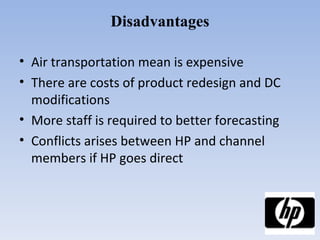 Disadvantages Air transportation mean is expensive There are costs of product redesign and DC modifications More staff is required to better forecasting Conflicts arises between HP and channel members if HP goes direct 