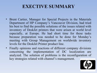 EXECTIVE SUMMARY Brent Cartier, Manager for Special Projects in the Materials Department of HP Company’s Vancouver Division, had tried his best to find the possible solutions of the issues related with inventory of DeskJet printers that were arisen at world level especially, at Europe. He had short time for these tasks because preparation was needed to be done for Monday’s meeting with Group Management on worldwide inventory levels for the DeskJet Printer product line. Finally opinions and reactions of different company divisions concerning the implementation of DC localization are analyzed. The solution of problems is the reconfiguration of key strategies related with channel’s management.  