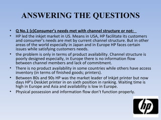 ANSWERING THE QUESTIONS Q No.1 (c)Consumer’s needs met with channel structure or not:   HP led the inkjet market in US. Means in USA, HP facilitate its customers and consumer’s needs are met by current channel structure. But in other areas of the world especially in Japan and in Europe HP faces certain issues while satisfying customers needs. the problem is only in terms of product availability. Channel structure is poorly designed especially, in Europe there is no information flow between channel members and lack of commitment. There is no product availability in some countries while others have access inventory (in terms of finished goods; printers). Between 80s and 90s HP was the market leader of Inkjet printer but now days HP’s DeskJet printer in on sixth position in ranking. Waiting time is high in Europe and Asia and availability is low in Europe. Physical possession and information flow don’t function properly. 