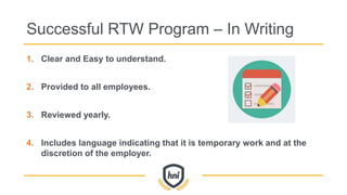 Successful RTW Program – In Writing
1. Clear and Easy to understand.
2. Provided to all employees.
3. Reviewed yearly.
4. Includes language indicating that it is temporary work and at the
discretion of the employer.
 