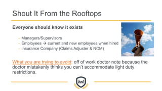 Shout It From the Rooftops
Everyone should know it exists
- Managers/Supervisors
- Employees  current and new employees when hired
- Insurance Company (Claims Adjuster & NCM)
What you are trying to avoid: off of work doctor note because the
doctor mistakenly thinks you can’t accommodate light duty
restrictions.
 