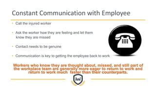 Constant Communication with Employee
• Call the injured worker
• Ask the worker how they are feeling and let them
know they are missed
• Contact needs to be genuine
• Communication is key to getting the employee back to work
Workers who know they are thought about, missed, and still part of
the workplace team are generally more eager to return to work and
return to work much faster than their counterparts.
 