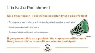 It is Not a Punishment
Be a Cheerleader - Present the opportunity in a positive light
• An employee is able to return to work continue to receive their salary or hourly wage
• Gets the employee back into a routine
• Employee is back working with his/her colleagues
If you present this as a positive, the employees will be more
likely to see this as a benefit and want to participate.
 