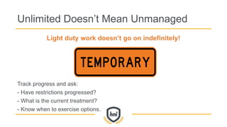 Unlimited Doesn’t Mean Unmanaged
Light duty work doesn’t go on indefinitely!
Track progress and ask:
- Have restrictions progressed?
- What is the current treatment?
- Know when to exercise options.
 