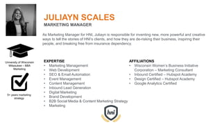 JULIAYN SCALES
MARKETING MANAGER
As Marketing Manager for HNI, Juliayn is responsible for inventing new, more powerful and creative
ways to tell the stories of HNI’s clients, and how they are de-risking their business, inspiring their
people, and breaking free from insurance dependency.
EXPERTISE
• Marketing Management
• Web Development
• SEO & Email Automation
• Event Management
• Content Management
• Inbound Lead Generation
• Digital Marketing
• Brand Development
• B2B Social Media & Content Marketing Strategy
• Marketing
AFFILIATIONS
• Wisconsin Women’s Business Initiative
Corporation – Marketing Consultant
• Inbound Certified – Hubspot Academy
• Design Certified – Hubspot Academy
• Google Analytics Certified
University of Wisconsin
Milwaukee – BBA
Marketing
5+ years marketing
strategy
 
