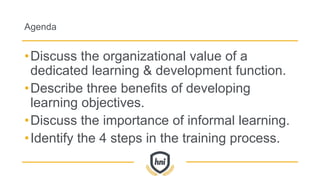 Agenda
•Discuss the organizational value of a
dedicated learning & development function.
•Describe three benefits of developing
learning objectives.
•Discuss the importance of informal learning.
•Identify the 4 steps in the training process.
 