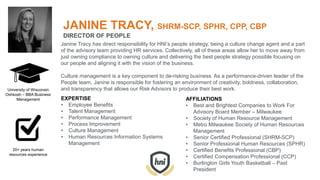 JANINE TRACY, SHRM-SCP, SPHR, CPP, CBP
DIRECTOR OF PEOPLE
Janine Tracy has direct responsibility for HNI’s people strategy, being a culture change agent and a part
of the advisory team providing HR services. Collectively, all of these areas allow her to move away from
just owning compliance to owning culture and delivering the best people strategy possible focusing on
our people and aligning it with the vision of the business.
Culture management is a key component to de-risking business. As a performance-driven leader of the
People team, Janine is responsible for fostering an environment of creativity, boldness, collaboration,
and transparency that allows our Risk Advisors to produce their best work.
EXPERTISE
• Employee Benefits
• Talent Management
• Performance Management
• Process Improvement
• Culture Management
• Human Resources Information Systems
Management
AFFILIATIONS
• Best and Brightest Companies to Work For
Advisory Board Member – Milwaukee
• Society of Human Resource Management
• Metro Milwaukee Society of Human Resources
Management
• Senior Certified Professional (SHRM-SCP)
• Senior Professional Human Resources (SPHR)
• Certified Benefits Professional (CBP)
• Certified Compensation Professional (CCP)
• Burlington Girls Youth Basketball – Past
President
University of Wisconsin
Oshkosh – BBA Business
Management
20+ years human
resources experience
 