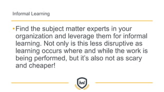 Informal Learning
•Find the subject matter experts in your
organization and leverage them for informal
learning. Not only is this less disruptive as
learning occurs where and while the work is
being performed, but it’s also not as scary
and cheaper!
 