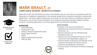 MARK BRAULT, JD
COMPLIANCE ADVISOR / BENEFITS ATTORNEY
Mark will consult with HNI clients primarily in the benefits area, but can also be of assistance with the
preparation of separation agreements, non-compete agreements, employee handbooks, employment
agreements, and other related employment documents. He can also advise on employee hiring and
firing issues, and provide recommendations on a multitude of general corporate matters including
contracts, operating agreements, purchase agreements and corporate formalities.
EXPERTISE
• ERISA/Benefits
• Employment Law
• State & Federal Employment Laws
• Equal Rights Division
• EEOC
• State Unemployment Division
• FMLA & ADA
AFFILIATIONS
• Member of the Audit Committee for
Neighborhood Housing Services of Southeast
Wisconsin, Inc.
• Board of Directors for the Whitnall Youth
Basketball Club, Inc.
• Director and Vice President/Treasurer for the
Wisconsin Youth Basketball League, Inc.
• Previous Board of Directors and Member of the
Executive Committee for Racine County
Economic Development Corporation
• Previous Board of Directors of Racine Zoological
Society.
Marquette University
Law School
22 years of law
experience
 