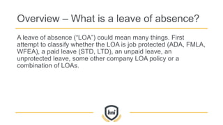 Overview – What is a leave of absence?
A leave of absence (“LOA”) could mean many things. First
attempt to classify whether the LOA is job protected (ADA, FMLA,
WFEA), a paid leave (STD, LTD), an unpaid leave, an
unprotected leave, some other company LOA policy or a
combination of LOAs.
 