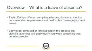 Overview – What is a leave of absence?
• Each LOA has different compliance issues, durations, medical
documentation requirements and health plan coverage/payment
issues.
• Easy to get confused or forget a step in the process but
plaintiffs attorneys will gladly notify you when something was
done incorrectly.
 