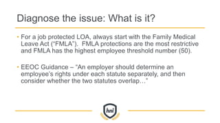 Diagnose the issue: What is it?
• For a job protected LOA, always start with the Family Medical
Leave Act (“FMLA”). FMLA protections are the most restrictive
and FMLA has the highest employee threshold number (50).
• EEOC Guidance – “An employer should determine an
employee’s rights under each statute separately, and then
consider whether the two statutes overlap…”
 