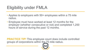 Eligibility under FMLA
• Applies to employers with 50+ employees within a 75 mile
radius.
• Employee must have worked at least 12 months for the
employer (whether consecutive or not) and completed 1,250
hours of service during the past 12 months.
PRACTICE TIP! This employee count does include controlled
groups of corporations within the 75 mile radius.
 