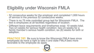 Eligibility under Wisconsin FMLA
• 52 consecutive weeks for the employer and completed 1,000 hours
of service in the previous 52 consecutive weeks.
• There is no 75 mile controlled group test for Wisconsin FMLA. The
test is employees at all facilities regardless of location.
• Different leave requirements and timeframes exist- 10 weeks total.
Two (2) weeks for serious health condition; two (2) weeks for a
family member’s serious health condition; six (6) weeks for birth or
adoption.
PRACTICE TIP! Be sure to know the Wisconsin FMLA laws since
employees do have a right to take it and state FMLA laws more
favorable to the employee do apply.
 