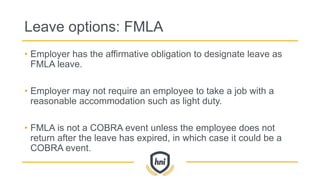 Leave options: FMLA
• Employer has the affirmative obligation to designate leave as
FMLA leave.
• Employer may not require an employee to take a job with a
reasonable accommodation such as light duty.
• FMLA is not a COBRA event unless the employee does not
return after the leave has expired, in which case it could be a
COBRA event.
 