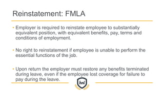 Reinstatement: FMLA
• Employer is required to reinstate employee to substantially
equivalent position, with equivalent benefits, pay, terms and
conditions of employment.
• No right to reinstatement if employee is unable to perform the
essential functions of the job.
• Upon return the employer must restore any benefits terminated
during leave, even if the employee lost coverage for failure to
pay during the leave.
 