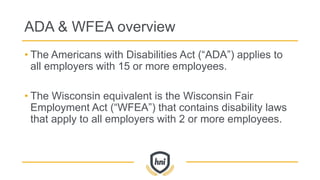 ADA & WFEA overview
• The Americans with Disabilities Act (“ADA”) applies to
all employers with 15 or more employees.
• The Wisconsin equivalent is the Wisconsin Fair
Employment Act (“WFEA”) that contains disability laws
that apply to all employers with 2 or more employees.
 