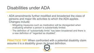 Disabilities under ADA
• ADA amendments further modified and broadened the class of
persons and major life activities to which the ADA applies.
Changes include:
• Mitigating measures such as medication will be disregarded when
evaluating whether a person is substantially limited.
• The definition of “substantially limits” has been broadened and there is
a new definition of “regarded as disabled”.
PRACTICE TIP! When confronted with a potential disability claim
assume it is a disability given its broad definition.
 