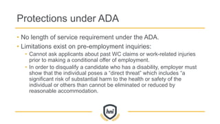 Protections under ADA
• No length of service requirement under the ADA.
• Limitations exist on pre-employment inquiries:
• Cannot ask applicants about past WC claims or work-related injuries
prior to making a conditional offer of employment.
• In order to disqualify a candidate who has a disability, employer must
show that the individual poses a “direct threat” which includes “a
significant risk of substantial harm to the health or safety of the
individual or others than cannot be eliminated or reduced by
reasonable accommodation.
 