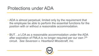 Protections under ADA
• ADA is almost perpetual, limited only by the requirement that
the employee be able to perform the essential functions for the
position with or without a reasonable accommodation.
• BUT…a LOA as a reasonable accommodation under the ADA
after expiration of FMLA is no longer required per our own 7th
circuit. See Severson v. Heartland Woodcraft, Inc.
 