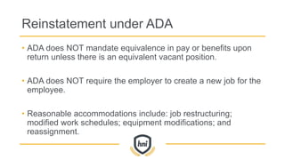 Reinstatement under ADA
• ADA does NOT mandate equivalence in pay or benefits upon
return unless there is an equivalent vacant position.
• ADA does NOT require the employer to create a new job for the
employee.
• Reasonable accommodations include: job restructuring;
modified work schedules; equipment modifications; and
reassignment.
 