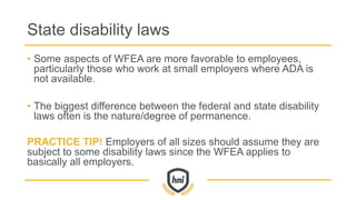 State disability laws
• Some aspects of WFEA are more favorable to employees,
particularly those who work at small employers where ADA is
not available.
• The biggest difference between the federal and state disability
laws often is the nature/degree of permanence.
PRACTICE TIP! Employers of all sizes should assume they are
subject to some disability laws since the WFEA applies to
basically all employers.
 