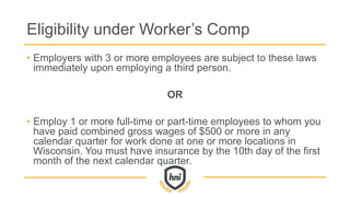Eligibility under Worker’s Comp
• Employers with 3 or more employees are subject to these laws
immediately upon employing a third person.
OR
• Employ 1 or more full-time or part-time employees to whom you
have paid combined gross wages of $500 or more in any
calendar quarter for work done at one or more locations in
Wisconsin. You must have insurance by the 10th day of the first
month of the next calendar quarter.
 