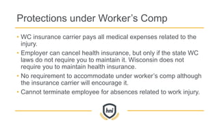 Protections under Worker’s Comp
• WC insurance carrier pays all medical expenses related to the
injury.
• Employer can cancel health insurance, but only if the state WC
laws do not require you to maintain it. Wisconsin does not
require you to maintain health insurance.
• No requirement to accommodate under worker’s comp although
the insurance carrier will encourage it.
• Cannot terminate employee for absences related to work injury.
 