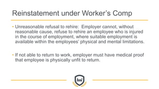 Reinstatement under Worker’s Comp
• Unreasonable refusal to rehire: Employer cannot, without
reasonable cause, refuse to rehire an employee who is injured
in the course of employment, where suitable employment is
available within the employees’ physical and mental limitations.
• If not able to return to work, employer must have medical proof
that employee is physically unfit to return.
 