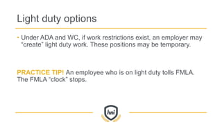 Light duty options
• Under ADA and WC, if work restrictions exist, an employer may
“create” light duty work. These positions may be temporary.
PRACTICE TIP! An employee who is on light duty tolls FMLA.
The FMLA “clock” stops.
 