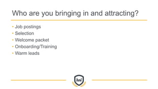 Who are you bringing in and attracting?
• Job postings
• Selection
• Welcome packet
• Onboarding/Training
• Warm leads
 