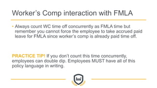 Worker’s Comp interaction with FMLA
• Always count WC time off concurrently as FMLA time but
remember you cannot force the employee to take accrued paid
leave for FMLA since worker’s comp is already paid time off.
PRACTICE TIP! If you don’t count this time concurrently,
employees can double dip. Employees MUST have all of this
policy language in writing.
 