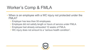 Worker’s Comp & FMLA
• When is an employee with a WC injury not protected under the
FMLA?
• Employer has less than 50 employees.
• Employee did not satisfy length or hours of service under FMLA.
• Employee had already exhausted 12 weeks of FMLA.
• WC injury does not amount to a “serious health condition”.
 