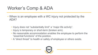 Worker’s Comp & ADA
• When is an employee with a WC injury not protected by the
ADA?
• Injury does not “substantially limit” a “major life activity”.
• Injury is temporary or short-term (broken arm).
• No reasonable accommodation enables the employee to perform the
“essential functions” of the position.
• A “direct threat” to health or safety of employee or others exists.
 