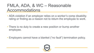 FMLA, ADA, & WC – Reasonable
Accommodations
• ADA violation if an employer relies on a worker’s comp disability
rating or finding as a reason not to return the employee to work.
• There is no duty to create a new position or bump another
employee.
• Employers cannot have a blanket (“no fault”) termination policy.
 