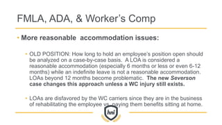 FMLA, ADA, & Worker’s Comp
• More reasonable accommodation issues:
• OLD POSITION: How long to hold an employee’s position open should
be analyzed on a case-by-case basis. A LOA is considered a
reasonable accommodation (especially 6 months or less or even 6-12
months) while an indefinite leave is not a reasonable accommodation.
LOAs beyond 12 months become problematic. The new Severson
case changes this approach unless a WC injury still exists.
• LOAs are disfavored by the WC carriers since they are in the business
of rehabilitating the employee vs. paying them benefits sitting at home.
 