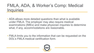 FMLA, ADA, & Worker’s Comp: Medical
Inquiries
• ADA allows more detailed questions than what is available
under FMLA. The employer may also require medical
examinations (IMEs) and make physician inquiries to determine
what, if any, accommodations are reasonable.
• FMLA limits you to the information that can be requested on the
DOL’s FMLA medical certification form.
 