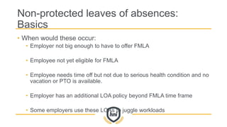 Non-protected leaves of absences:
Basics
• When would these occur:
• Employer not big enough to have to offer FMLA
• Employee not yet eligible for FMLA
• Employee needs time off but not due to serious health condition and no
vacation or PTO is available.
• Employer has an additional LOA policy beyond FMLA time frame
• Some employers use these LOAs to juggle workloads
 