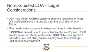 Non-protected LOA – Legal
Considerations
• LOA may trigger COBRA concerns due to a reduction in hours
or if additional leave is available after the expiration of any
FMLA.
• May need carrier approval to extend/continue to offer benefits.
• If COBRA is issued, should you subsidize the employee? NO! If
employee never returns and elected COBRA b/c you agreed to
subsidize, you lost ability to kick employee on the exchange
until next open enrollment.
 