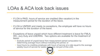 LOAs & ACA look back issues
• If LOA is PAID, hours of service are credited (like vacation) in the
measurement period for the duration of the leave.
• If LOA is UNPAID and meets no exceptions, the employee will have no hours
of service for the duration of the leave.
• Exceptions of leave unpaid which have different treatment is leave for FMLA,
WC, Jury Duty and USERRA. Two options are available for the treatment of
leave:
• Exclude period of unpaid leave from measurement period computation by
determining average hours without including this period; or
• Input hours by crediting employee with hours of service at a rate equal to the average
weekly hours of service for weeks that were not part of this LOA.
 