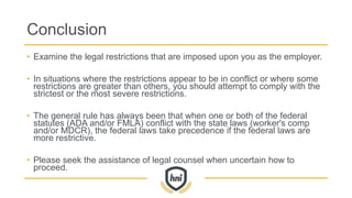 Conclusion
• Examine the legal restrictions that are imposed upon you as the employer.
• In situations where the restrictions appear to be in conflict or where some
restrictions are greater than others, you should attempt to comply with the
strictest or the most severe restrictions.
• The general rule has always been that when one or both of the federal
statutes (ADA and/or FMLA) conflict with the state laws (worker's comp
and/or MDCR), the federal laws take precedence if the federal laws are
more restrictive.
• Please seek the assistance of legal counsel when uncertain how to
proceed.
 