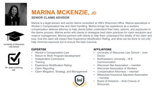 MARINA MCKENZIE, JD
SENIOR CLAIMS ADVISOR
Marina is a legal advisor and senior claims consultant at HNI’s Wisconsin office. Marina specializes in
Worker’s Compensation law and claim handling. Marina brings her experience as a workers
compensation defense attorney to help clients better understand their risks, options, and exposures in
the claims process. Marina works with clients to strategize best claim practices for claim resolution and
reserve management. Marina partners with clients to help them understand the totality of the claim and
loss, how the claim will impact their Experience Modification Rating, and what can be done to not only
help minimize exposure but to ensure the best outcome.
EXPERTISE
• Worker’s Compensation Law
• Return to Work Program Development
• Independent Contractors
• Training
• Experience Modification Rating
• Claim Reporting
• Claim Mitigation, Strategy, and Management
AFFILIATIONS
• University of Wisconsin Law School – Juris
Doctor
• Northwestern University – B.S.
Communication
• Wisconsin Bar Association – member
• Wisconsin Association of Workers
• Compensation Attorneys – member
• Milwaukee Insurance Adjusters Association
– member
• Board of Directors – Kids Chance of
Wisconsin
University of Wisconsin
Law School
10+ years practicing
law
 