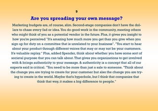 9
Are you spreading your own message?
Marketing budgets are, of course, slim. Second-stage companies don't have the dol-
lars to chase every fad or idea.You do good work in the community, meeting others
who might think of you as a potential vendor in the future. Plus, it gives you insight to
how you're perceived "It's amazing how much more you get than you give when you
sign up for duty on a committee that is unrelated to your business". "You start to hear
about your product through different voices that may or may not be your customers.
It's valuable replay." Plus, added Spender, think about whether you have some sort of
societal purpose that you can talk about.That gives you organizations to get involved
with & brings authenticity to your message. & authenticity is a concept that all of our
experts said is critical. "You need to be more than just a sale to someone. "Think about
the change you are trying to create for your customer but also the change you are try-
ing to create in the world. Maybe that's hyperbole, but I think that companies that
think that way, it makes a big difference to people."
 