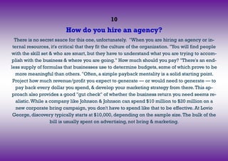 10
How do you hire an agency?
There is no secret sauce for this one, unfortunately. "When you are hiring an agency or in-
ternal resources, it's critical that they fit the culture of the organization. "You will find people
with the skill set & who are smart, but they have to understand what you are trying to accom-
plish with the business & where you are going." How much should you pay? "There's an end-
less supply of formulas that businesses use to determine budgets, some of which prove to be
more meaningful than others. "Often, a simple payback mentality is a solid starting point.
Project how much revenue/profit you expect to generate — or would need to generate — to
pay back every dollar you spend, & develop your marketing strategy from there.This ap-
proach also provides a good "gut check" of whether the business return you need seems re-
alistic.While a company like Johnson & Johnson can spend $10 million to $20 million on a
new corporate bring campaign, you don't have to spend like that to be effective. At Lovio
George, discovery typically starts at $10,000, depending on the sample size.The bulk of the
bill is usually spent on advertising, not bring & marketing.
 