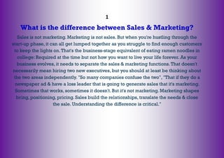 1
What is the difference between Sales & Marketing?
Sales is not marketing. Marketing is not sales. But when you're hustling through the
start-up phase, it can all get lumped together as you struggle to find enough customers
to keep the lights on.That's the business-stage equivalent of eating ramen noodles in
college: Required at the time but not how you want to live your life forever. As your
business evolves, it needs to separate the sales & marketing functions.That doesn't
necessarily mean hiring two new executives, but you should at least be thinking about
the two areas independently. "So many companies confuse the two", "That if they do a
newspaper ad & have a loss leader that is going to generate sales that it's marketing.
Sometimes that works, sometimes it doesn't. But it's not marketing. Marketing shapes
bring, positioning, pricing. Sales build the relationships, translate the needs & close
the sale. Understanding the difference is critical."
 